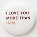 I love you more than ham--button badge pin