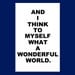 And I Think To Myself What A Wonderful World - 11x17 Inspirational Quote Print - Choose Your Colors - Shown in Black and White