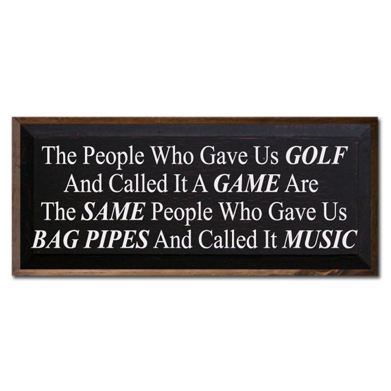 The People Who Gave Us Golf And Called It A Game Are The Same People Who Gave Us Bag Pipes And Called It Music