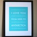 Antarctica Travel Art Print, I Love You From Here To ANTARCTICA, 8x10, Choose Your Color, Unframed