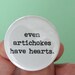 even artichokes have hearts. 1.25 inch button. you can steal a heart from an artichoke and thwart all who call you heartless.