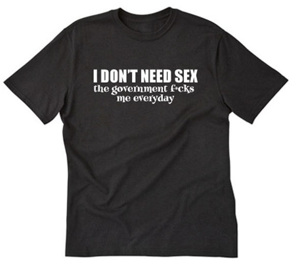 I Dont Need Sex The Government Fcks Me Everyday T Shirt