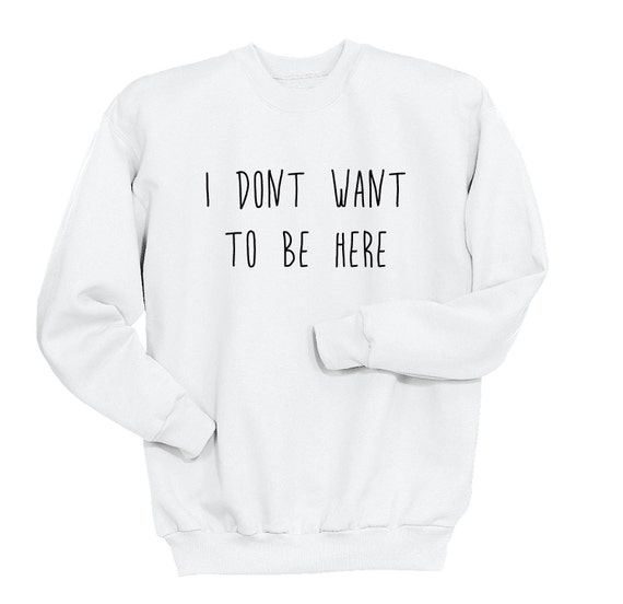 I Don't Want To Be Here Sweatshirt Attitude Shirt Tumblr