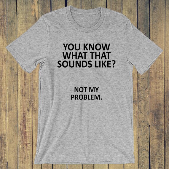 You know what that sounds like Not my problem. T-shirt