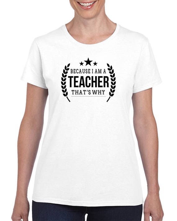 Teacher Tee, T Shirt Teacher Gift, Beacaus I am A Teacher That's Why, Funny Teacher T-Shirt,Teacher Shirts, Teacher Appreciation Gift
